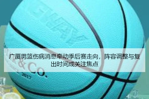 广厦男篮伤病消息牵动季后赛走向，阵容调整与复出时间成关注焦点 - qiuwanghui